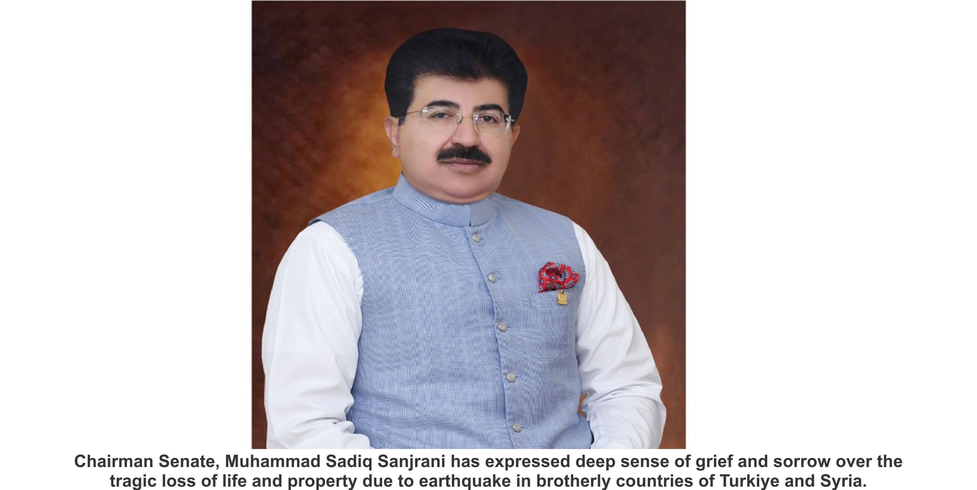 Chairman Senate, Muhammad Sadiq Sanjrani has expressed deep sense of grief and sorrow over the tragic loss of life and property due to earthquake in brotherly countries of Turkiye and Syria.